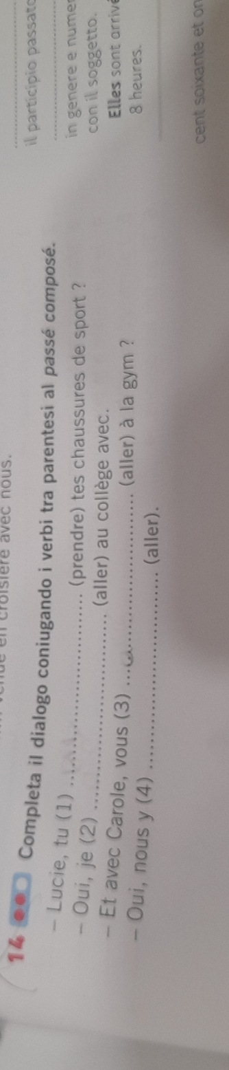 croisiere avec nous. 
il particípio passato 
14 .. Completa il dialogo coniugando i verbi tra parentesi al passé composé. 
- Lucie, tu (1) 
_ 
- Oui, je (2)_ 
_(prendre) tes chaussures de sport ? in genere e nume 
(aller) au collège avec. 
con il soggetto. 
- Et avec Carole, vous (3)_ 
Elles sont arrive 
(aller) à la gym ? 
_ 
- Oui, nous y (4)_ 
8 heures. 
(aller). 
cent soixante et on