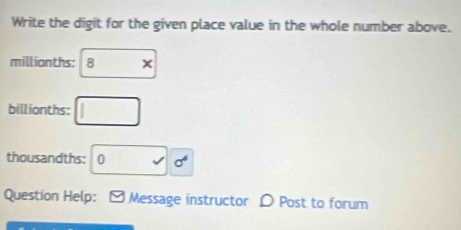 Write the digit for the given place value in the whole number above.
millionths : 8*
billionths : □
thousandths: □ sqrt() sigma^6
Question Help: Message instructor Post to forum