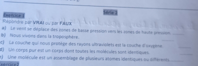 Exercice Série 2 
Répondre par VRAII ou par FAUX 
a) Le vent se déplace des zones de basse pression vers les zones de haute pression_ 
b) Nous vivons dans la troposphère. 
_ 
c) La couche qui nous protège des rayons ultraviolets est la couche d'oxygène._ 
d) Un corps pur est un corps dont toutes les molécules sont identiques. 
_ 
e) Une molécule est un assemblage de plusieurs atomes identiques ou différents_ 
xercice