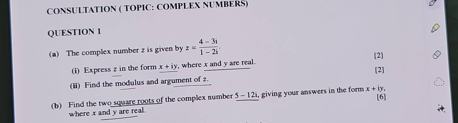 CONSULTATION ( TOPIC: COMPLEX NUMBERS) 
QUESTION 1 
(a) The complex number z is given by z= (4-3i)/1-2i . 
[2] 
(i) Express z in the form x+iy , where x and y are real. 
[2] 
(ii) Find the modulus and argument of z. 
[6] 
(b) Find the two square roots of the complex number 5 - 12i, giving your answers in the form x+iy, 
where x and y are real.