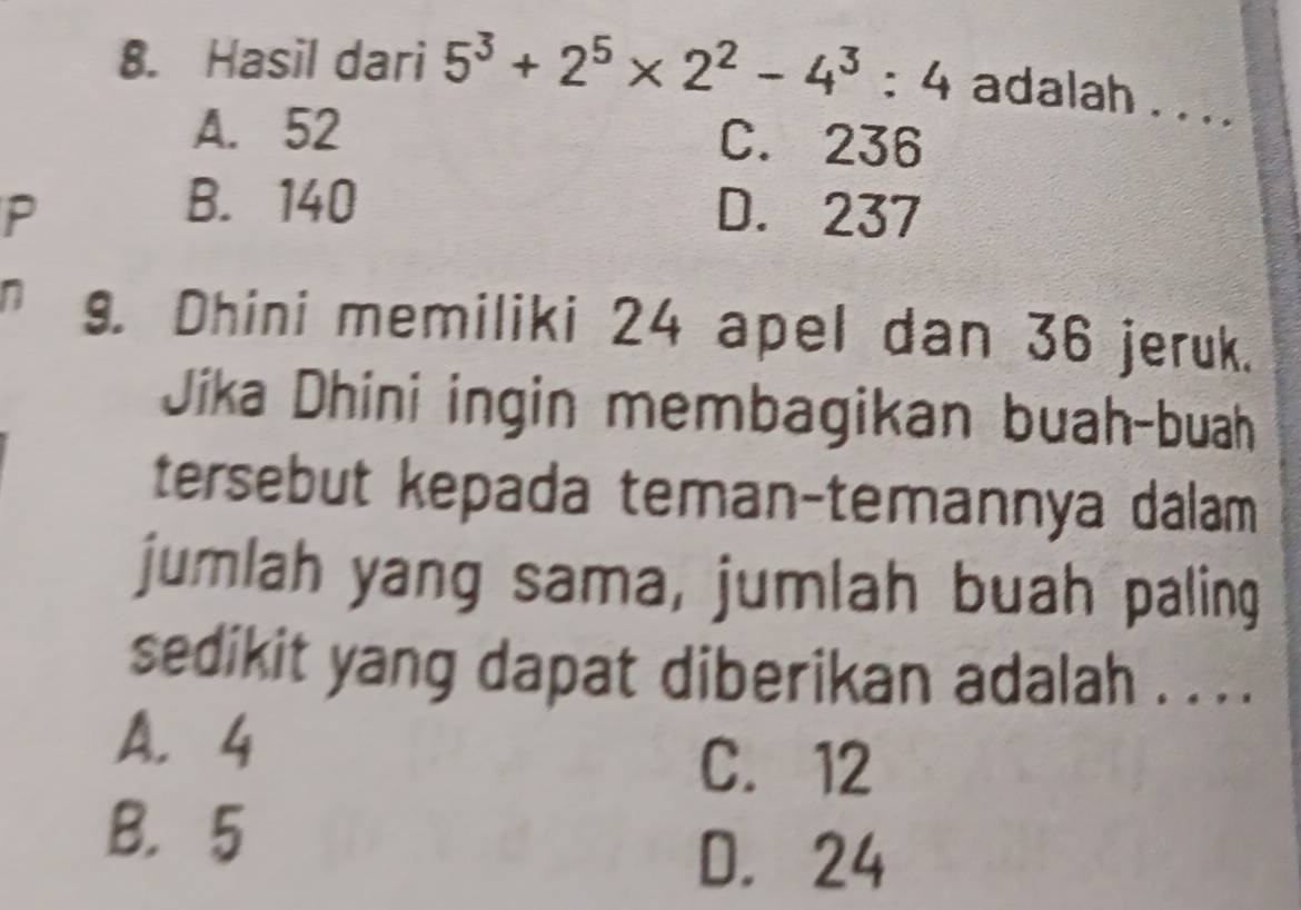 Hasil dari 5^3+2^5* 2^2-4^3:4 adalah . .. .
A. 52 C. 236
B. 140
P D. 237
n 9. Dhini memiliki 24 apel dan 36 jeruk.
Jíka Dhini ingin membagikan buah-buah
tersebut kepada teman-temannya dalam
jumlah yang sama, jumlah buah paling
sedikit yang dapat diberikan adalah . . . .
A. 4
C. 12
B. 5
D. 24