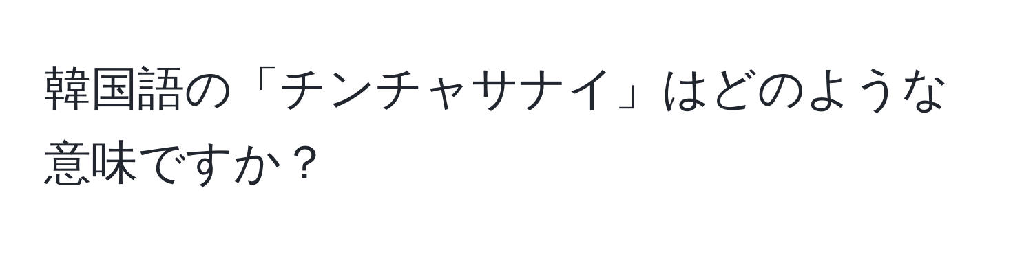 韓国語の「チンチャサナイ」はどのような意味ですか？