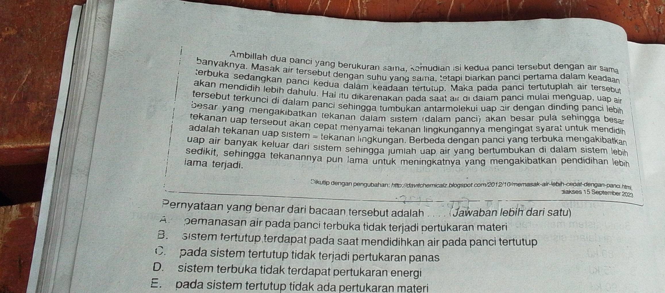 Ambillah dua panci yang berukuran sama, kemudian isi kedua panci tersebut dengan air sama
banyaknya. Masak air tersebut dengan suhu yang sama, tetapi biarkan panci pertama dalam keadaan
terbuka sedangkan panci kedua dalam keadaan tertutup. Maka pada panci tertutuplah air tersebut
akan mendidih lebih dahulu. Hal itu dikarenakan pada saat air di dalam panci mulai menguap, uap air
tersebut terkunci di dalam panci sehingga tumbukan antarmolekui uap air dengan dinding panci lebih
besar yang mengakibatkan tekanan dalam sıstem (dalam panci) akan besar pula sehingga besan
tekanan uap tersebut akan cepat menyamai tekanan lingkungannya mengingat syarał untuk mendidih
adalah tekanan uap sistem = tekanan lingkungan. Berbeda dengan panci yang terbuka mengakibatkan
uap air banyak keluar darí sistem sehingga jumiah uap air yang bertumbukan di dalam sistem lebih 
sedikit, sehingga tekanannya pun lama untuk meningkatnya yang mengakibatkan pendidihan lebih
iama terjadi.
Ōikutip dengan pengubahan: http://davitchemicalz.blogspot.com/2012/10/memasak-air-lebih-cepat-dengan-panci.html
akses 15 September 2023
Pernyataan yang benar dari bacaan tersebut adalah . . . . (Jawaban lebih dari satu)
Ar pemanasan air pada panci terbuka tidak terjadi pertukaran materi
B. sistem tertutup terdapat pada saat mendidihkan air pada panci tertutup
C. pada sistem tertutup tidak terjadi pertukaran panas
D. sistem terbuka tidak terdapat pertukaran energi
E. pada sistem tertutup tidak ada pertukaran materi