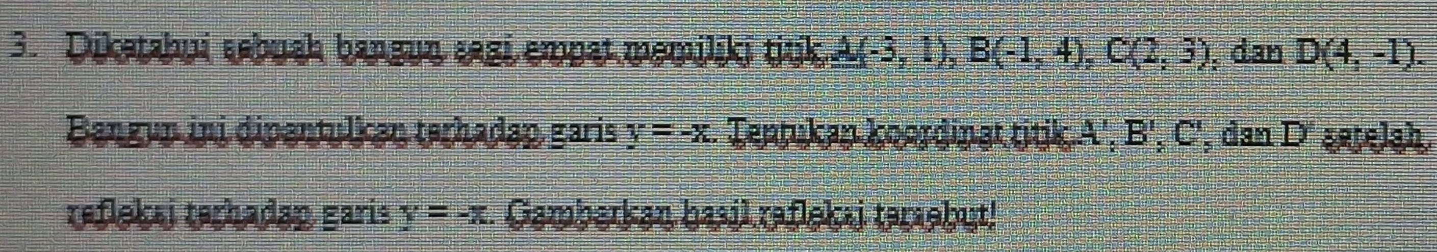 Dikatahui aabush bangun æagi empat memiliki titk. A(-3,1), B(-1,4), C(2,3) , dan D(4,-1). 
Bangun ini dipantulkan terhadap garis y=-x. Tentukan koordinat titik. A', 1 B ', C ', dan D' şetelah. 
teflekai terhadap garis y=-x. Gambarkan hasil raflekai taraebut!