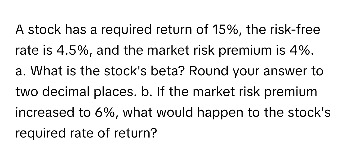 A stock has a required return of 15%, the risk-free rate is 4.5%, and the market risk premium is 4%.

a. What is the stock's beta? Round your answer to two decimal places. b. If the market risk premium increased to 6%, what would happen to the stock's required rate of return?