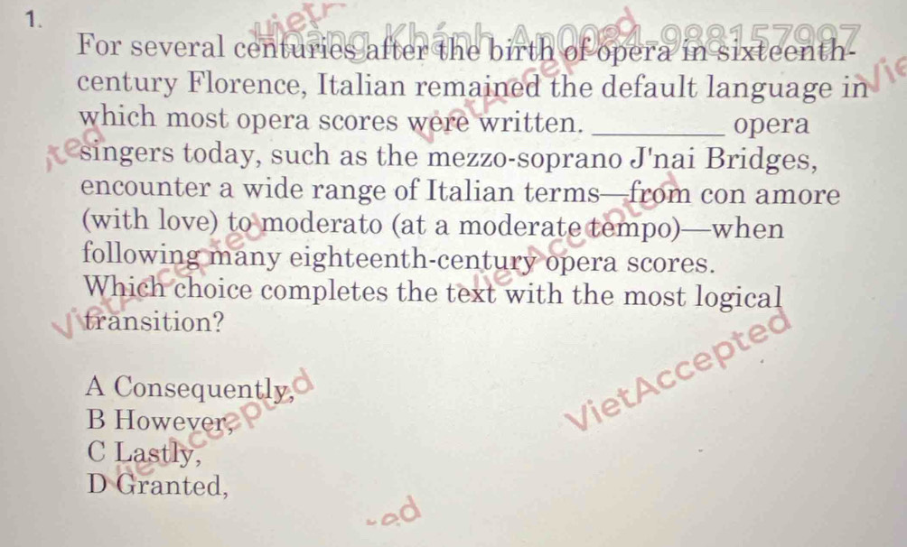 For several centuries after the birth of opera in sixteenth
century Florence, Italian remained the default language in
which most opera scores were written. _opera
singers today, such as the mezzo-soprano J'nai Bridges,
encounter a wide range of Italian terms—from con amore
(with love) to moderato (at a moderate tempo)—when
following many eighteenth-century opera scores.
Which choice completes the text with the most logical
transition?
a cept
A Consequently,
B However,
VietA
C Lastly,
D Granted,