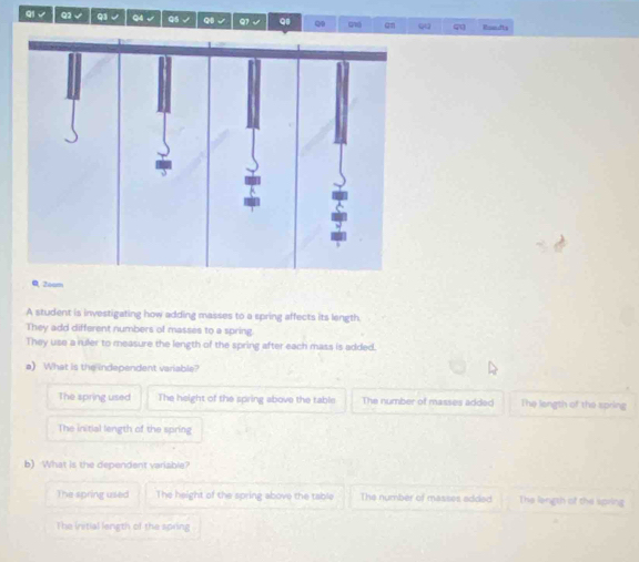 qi √ Q2 √ q1 √ q4 Q5 √ QB √ 0 an QQ 41 Roandts
@ 2oam
A student is investigating how adding masses to a spring affects its length.
They add different numbers of masses to a spring.
They use a ruler to measure the length of the spring after each mass is added.
a) What is the independent variable?
The spring used The height of the spring above the table The number of masses added The length of the spring
The initial length of the spring
b) What is the dependent variable?
The spring used The height of the spring above the table The number of masses added The length of the spring
The initial length of the spring