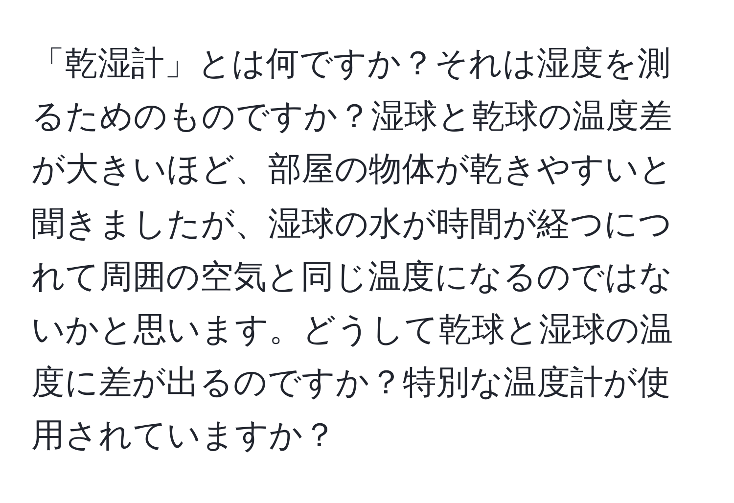 「乾湿計」とは何ですか？それは湿度を測るためのものですか？湿球と乾球の温度差が大きいほど、部屋の物体が乾きやすいと聞きましたが、湿球の水が時間が経つにつれて周囲の空気と同じ温度になるのではないかと思います。どうして乾球と湿球の温度に差が出るのですか？特別な温度計が使用されていますか？