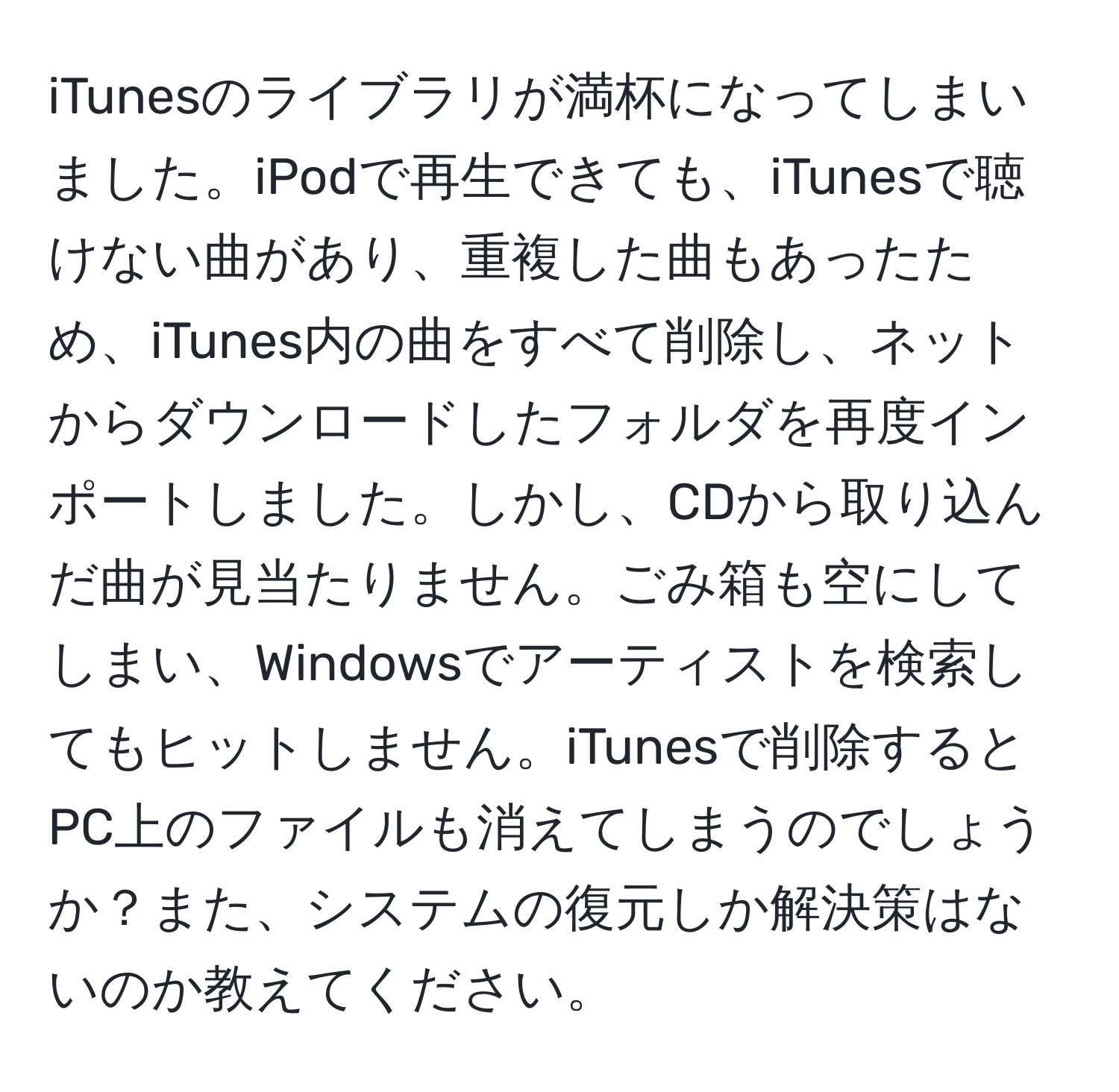 iTunesのライブラリが満杯になってしまいました。iPodで再生できても、iTunesで聴けない曲があり、重複した曲もあったため、iTunes内の曲をすべて削除し、ネットからダウンロードしたフォルダを再度インポートしました。しかし、CDから取り込んだ曲が見当たりません。ごみ箱も空にしてしまい、Windowsでアーティストを検索してもヒットしません。iTunesで削除するとPC上のファイルも消えてしまうのでしょうか？また、システムの復元しか解決策はないのか教えてください。