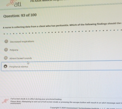 atl N Adule Mbui 
Question: 93 of 100
A nurse is collecting data from a client who has peritonitis. Which of the following findings should the
Decreased respirations
Polyuria
Absent bowel sounds
Peripheral edema
Full screen mode is in effect during your proctored testing.
Please Nots: Attempting to ent out of full screen mode or pressing the excape button will result in an alect message sent to
#5 5ess ment
Conenatt i 2024 Asseisment Technolmes Instt de ( é C A raht