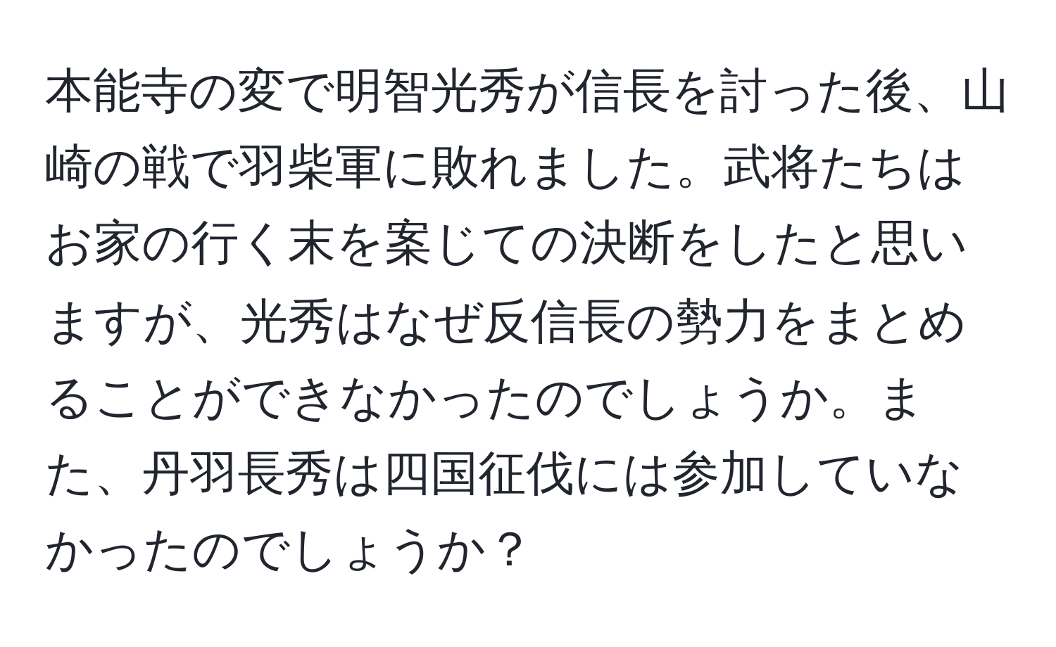 本能寺の変で明智光秀が信長を討った後、山崎の戦で羽柴軍に敗れました。武将たちはお家の行く末を案じての決断をしたと思いますが、光秀はなぜ反信長の勢力をまとめることができなかったのでしょうか。また、丹羽長秀は四国征伐には参加していなかったのでしょうか？