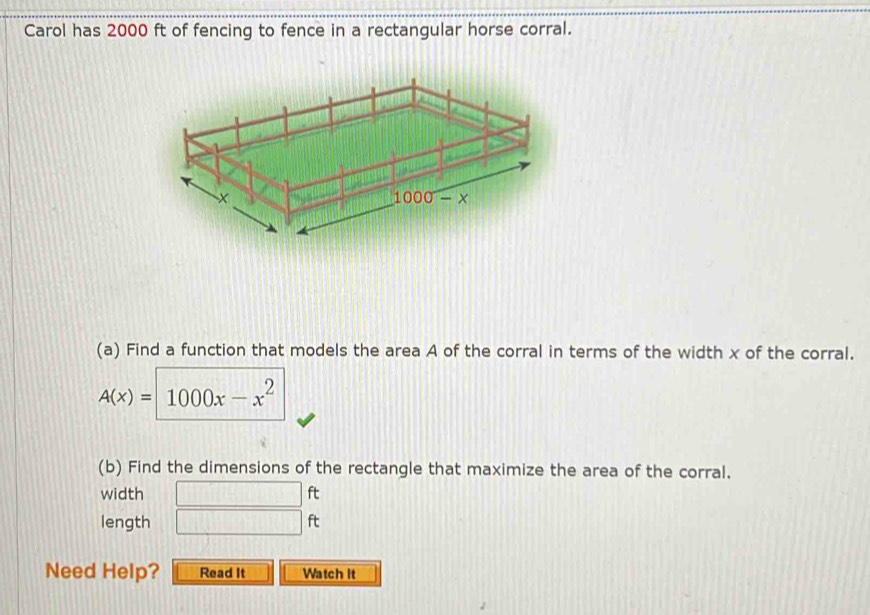 Carol has 2000 ft of fencing to fence in a rectangular horse corral.
(a) Find a function that models the area A of the corral in terms of the width x of the corral.
A(x)=1000x-x^2
(b) Find the dimensions of the rectangle that maximize the area of the corral.
width □ ft
length □ ft
Need Help? Read It Watch It