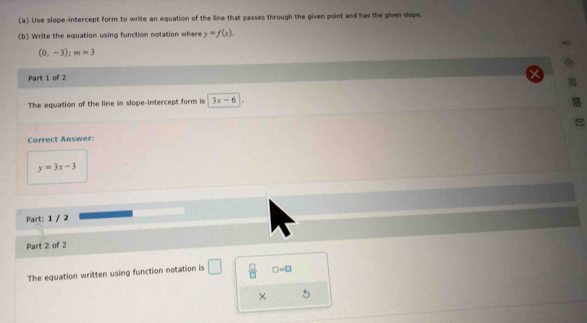 Use slope-intercept form to write an equation of the line that passes through the given point and has the given slope. 
(b) Write the equation using function notation where y=f(x). 
∞
(0,-3); m=3
Part 1 of 2 
The equation of the line in slope-intercept form is 3x-6
Correct Answer:
y=3x-3
Part: 1 / 2 
Part 2 of 2 
The equation written using function notation is □  □ /□   □ =□
×