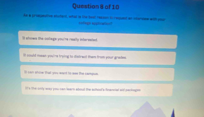 As a prospective student, what is the best reason to request an interview with your
coliege application?
It shows the college you're really interested.
It could mean you're trying to distract them from your grades.
It can show that you want to see the campus.
It's the only way you can learn about the school's financial aid packages