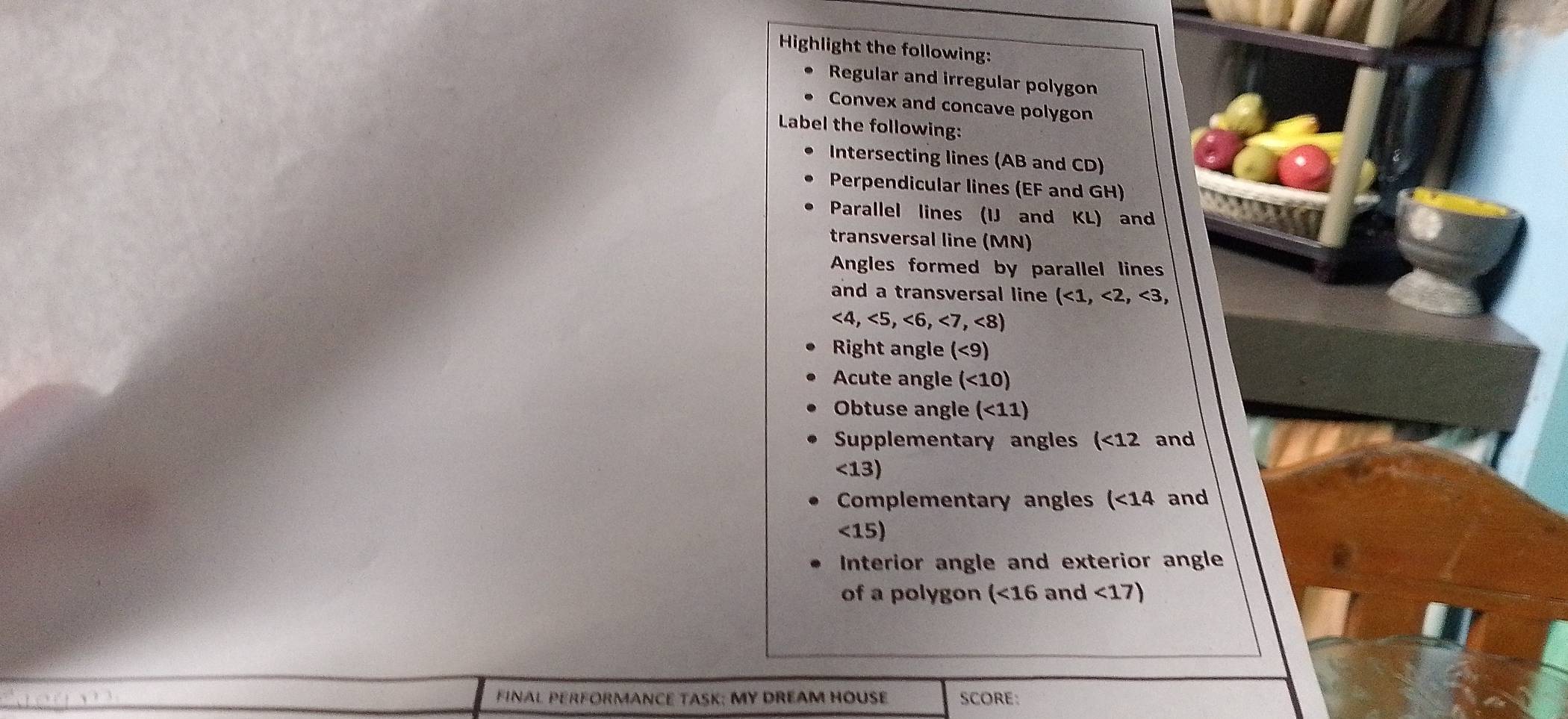 Highlight the following: 
Regular and irregular polygon 
Convex and concave polygon 
Label the following: 
Intersecting lines (AB and CD) 
Perpendicular lines (EF and GH) 
Parallel lines (IJ and KL) and 
transversal line (MN) 
Angles formed by parallel lines 
and a transversal line (<1,<2,<3</tex>,
<4,<5,<6,<7,<8)
Right angle (<9)
Acute angle (<10)
Obtuse angle (<11)
Supplementary angles (<12</tex> and
<13)
Complementary angles (<14</tex> and
<15)
Interior angle and exterior angle 
of a polygon (<16and<17)
t FINAL PERFORMANCE TASK; MY DREAM HOUSE SCORE: