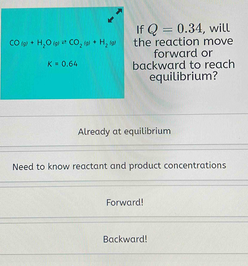 If Q=0.34 , will
CO(g)+H_2O(g)leftharpoons CO_2(g)+H_2(g) the reaction move
forward or
K=0.64
backward to reach
equilibrium?
Already at equilibrium
Need to know reactant and product concentrations
Forward!
Backward!