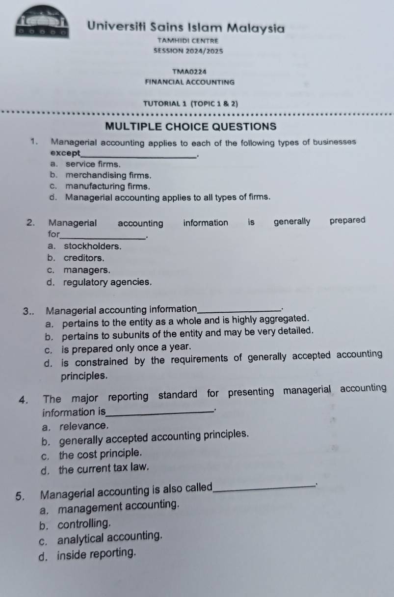 Universiti Sains Islam Malaysia
TAMHIDI CENTRE
SESSION 2024/2025
TMA0224
FINANCIAL ACCOUNTING
TUTORIAL 1 (TOPIC 1 & 2)
MULTIPLE CHOICE QUESTIONS
1. Managerial accounting applies to each of the following types of businesses
except_ .
a. service firms.
b. merchandising firms.
c. manufacturing firms.
d. Managerial accounting applies to all types of firms.
2. Managerial accounting information is generally prepared
for
_.
a. stockholders.
b. creditors.
c. managers.
d. regulatory agencies.
3.. Managerial accounting information_
a. pertains to the entity as a whole and is highly aggregated.
b. pertains to subunits of the entity and may be very detailed.
c. is prepared only once a year.
d. is constrained by the requirements of generally accepted accounting
principles.
4. The major reporting standard for presenting managerial accounting
information is_
..
a. relevance.
b. generally accepted accounting principles.
c. the cost principle.
d. the current tax law.
5. Managerial accounting is also called_
a. management accounting.
b. controlling.
c. analytical accounting.
d. inside reporting.