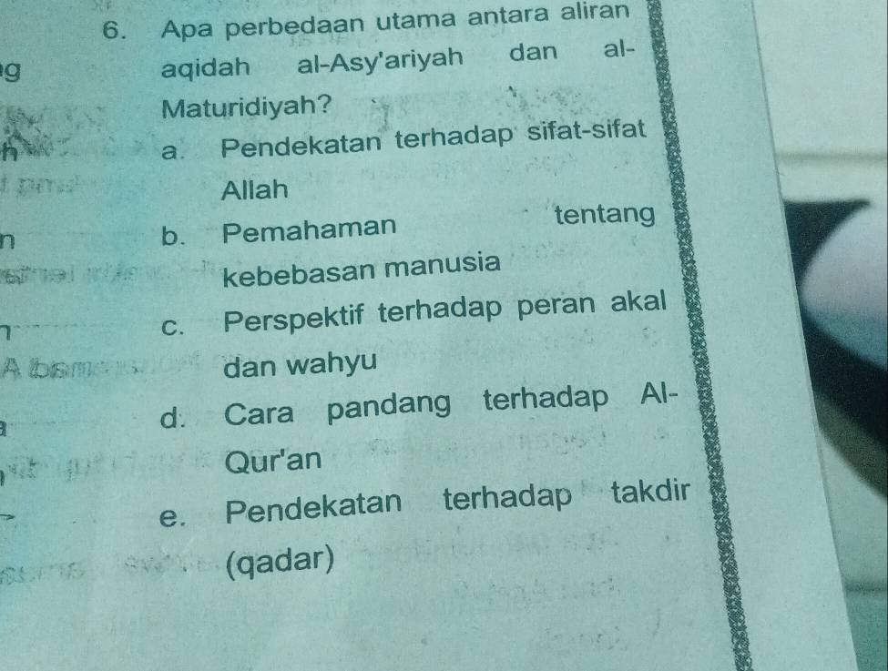 Apa perbedaan utama antara aliran
g dan al-
aqidah al-Asy'ariyah
Maturidiyah?
a. Pendekatan terhadap sifat-sifat
Allah
n b. Pemahaman
tentang
kebebasan manusia
c. Perspektif terhadap peran akal
A bismens dan wahyu
d. Cara pandang terhadap Al-
Qur'an
e. Pendekatan terhadap takdir
(qadar)