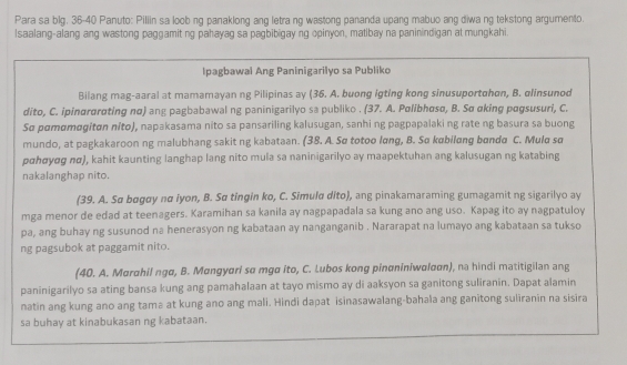 Para sa blg. 36-40 Panuto: Piliin sa loob ng panaklong ang letra ng wastong pananda upang mabuo ang diwa ng tekstong argumento.
Isaalang-alang ang wastong paggamit ng pahayag sa pagbibigay ng opinyon, matibay na paninindigan at mungkahi.
Ipagbawal Ang Paninigarilyo sa Publiko
Bilang mag-aaral at mamamayan ng Pilipinas ay (36. A. buong igting kong sinusuportohon, B. olinsunod
dito, C. ipinørαrøting nα) ang pagbabawal ng paninigarilyo sa publiko . (37. A. Polibhasø, B. Sσ αking pagsusuri, C.
Sø pɑmɑmøgitɑn níto), napakasama nito sa pansariling kalusugan, sanhi ng pagpapalaki ng rate ng basura sa buong
mundo, at pagkakaroon ng malubhang sakit ng kabataan. (38. A. Sø totoo lɑng, B. Sø købilang bandα C. Muld sø
pɑhσyσg πσ), kahit kaunting langhap lang nito mula sa naninigarilyo ay maapektuhan ang kalusugan ng katabing
nakalanghap nito.
(39. A. Sα bøgøy nα iyon, B. Sα tingin ko, C. Simuld dito), ang pinakamaraming gumagamit ng sigarilyo ay
mga menor de edad at teenagers. Karamihan sa kanila ay nagpapadala sa kung ano ang uso. Kapag ito ay nagpatuloy
pa, ang buhay ng susunod na henerasyon ng kabataan ay nanganganib . Nararapat na lumayo ang kabataan sa tukso
ng pagsubok at paggamit nito.
(40. A. Marahil ngα, B. Mangyari so mgø ito, C. Lubos kong pinαniniwαlαon), na hindi matitigilan ang
paninigarilyo sa ating bansa kung ang pamahalaan at tayo mismo ay di aaksyon sa ganitong suliranin. Dapat alamin
natin ang kung ano ang tamə at kung ano ang mali. Hindi dapat isinasawalang-bahala ang ganitong suliranin na sisira
sa buhay at kinabukasan ng kabataan.