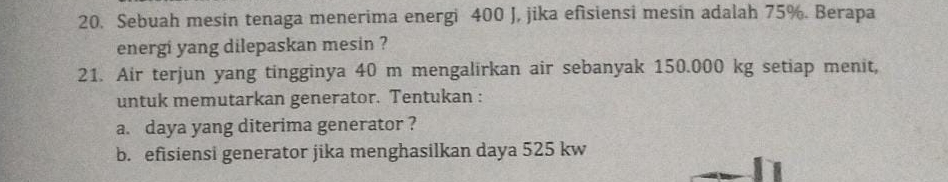 Sebuah mesin tenaga menerima energi 400 J, jika efisiensi mesin adalah 75%. Berapa 
energi yang dilepaskan mesin ? 
21. Air terjun yang tingginya 40 m mengalirkan air sebanyak 150.000 kg setiap menit, 
untuk memutarkan generator. Tentukan : 
a. daya yang diterima generator ? 
b. efisiensi generator jika menghasilkan daya 525 kw