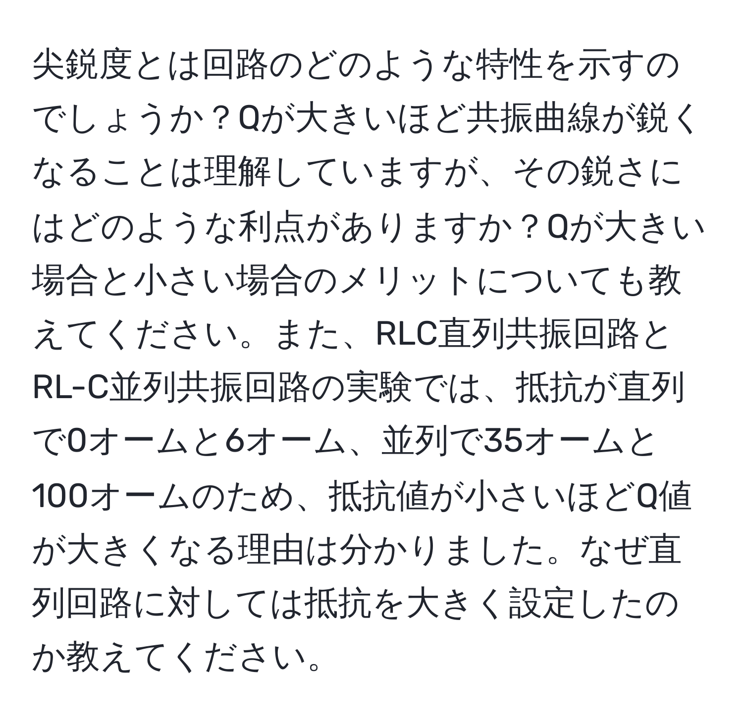 尖鋭度とは回路のどのような特性を示すのでしょうか？Qが大きいほど共振曲線が鋭くなることは理解していますが、その鋭さにはどのような利点がありますか？Qが大きい場合と小さい場合のメリットについても教えてください。また、RLC直列共振回路とRL-C並列共振回路の実験では、抵抗が直列で0オームと6オーム、並列で35オームと100オームのため、抵抗値が小さいほどQ値が大きくなる理由は分かりました。なぜ直列回路に対しては抵抗を大きく設定したのか教えてください。