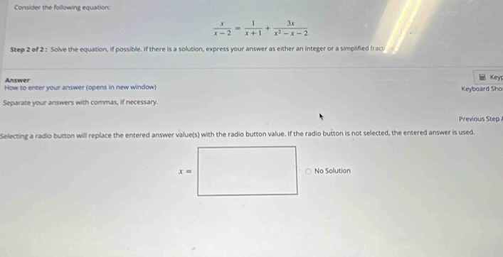 Consider the following equation:
 x/x-2 = 1/x+1 + 3x/x^2-x-2 
Step 2 of 2 : Solve the equation, if possible. If there is a solution, express your answer as either an integer or a simplified fracti 
Answer
Key1
How to enter your answer (opens in new window) Keyboard Sho
Separate your answers with commas, if necessary.
Previous Step
Selecting a radio button will replace the entered answer value(s) with the radio button value. If the radio button is not selected, the entered answer is used.
No Solution