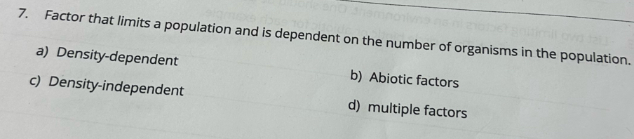 Factor that limits a population and is dependent on the number of organisms in the population.
a) Density-dependent b) Abiotic factors
c) Density-independent d) multiple factors