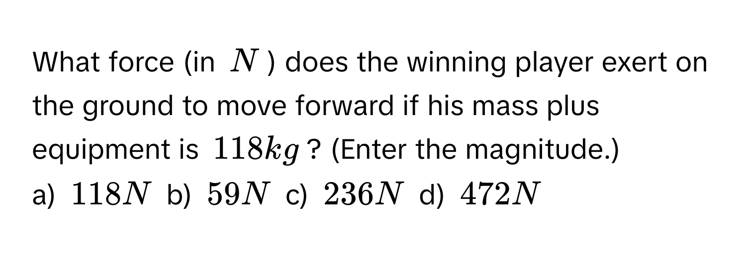 What force (in N) does the winning player exert on the ground to move forward if his mass plus equipment is 118 kg? (Enter the magnitude.)
a) 118 N b) 59 N c) 236 N d) 472 N