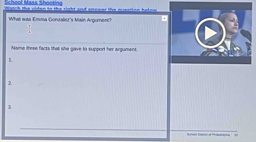 School Mass Shooting 
Watch the video to the right and enswer the question below 
What was Emma Gonzalez's Main Argument? 
Name three facts that she gave to support her argument. 
1. 
2 
3 
Schent Cistrcs et Phändolphia 32