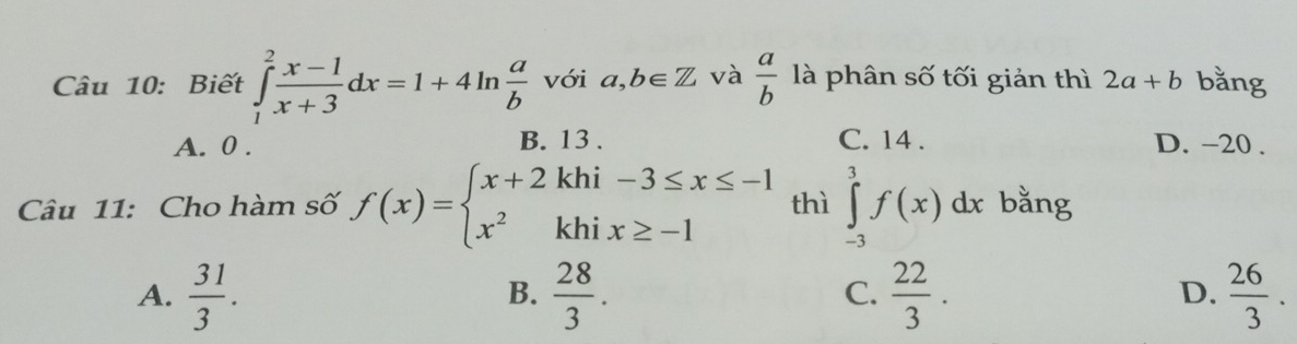 Biết ∈tlimits _1^(2frac x-1)x+3dx=1+4ln  a/b  với a,b∈ Z và  a/b  là phân số tối giản thì 2a+b bằng
A. 0. B. 13. C. 14. D. -20.
Câu 11: Cho hàm số f(x)=beginarrayl x+2khi-3≤ x≤ -1 x^2khix≥ -1endarray. thì ∈tlimits _(-3)^3f(x)dx bằng
A.  31/3 .  28/3 .  22/3 .  26/3 . 
B.
C.
D.