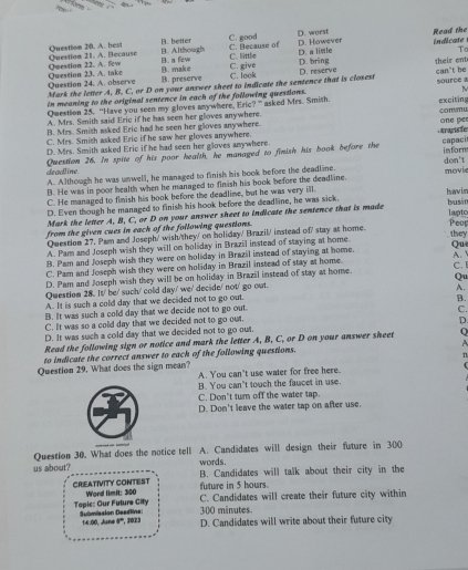 B. Although Read the
Qnestion 21. A. Because Question 20. A. best B. better C. good C. Because of D. worst D. However indicate
To
Question 23. A. take Owestion 22. A. few B. a fow C. little C. give D. a limle D. bring
B. preserve B. make
C. look
Question 24. A. observe Mark the letter A, B. C. or D on your answer sheet to indicate the sentence that is closest D. reserve their ent C m° he
in meaning to the original sentence in each of the following questions. source a
Question 25. “Have you seen my gloves anywhere, Eric?” asked Mrs. Smith.
A. Mrs. Smith said Eric if he has seen her gloves anywhere. exciting
one per
B. Mrs. Smish asked Eric had he seen her gloves anywhere. coπmu
C. Mrs. Smith asked Eric if he saw her gloves anywhere.  Aranisfe
D. Mrs. Smith asked Eric if he had seen her gloves any where.
Question 26. In spite of his poor health, he managed to finish his book before the capaci inform
deadline A. Although he was unwell, he managed to finish his book before the deadline. don't movie
B. He was in poor health when he managed to finish his book before the deadline.
C. He managed to fimish his book before the deadlime, but he was very ill. hawin
D. Even though he managed to finish his hook before the deadline, he was sick.
laptc
Mark the letter A, B, C, or D on your answer sheet to indicate the sentence that is made busán
from the given cues in each of the following questions. Peor
they
Question 27. Pam and Joseph/ wish/they/ on holiday/ Brazil/ instead of/ stay at home.
A. Pam and Joseph wish they will on holiday in Brazil instead of staying at home.
B. Pam and Joseph wish they were on holiday in Brazil instead of staying at home. Qu
C. Pam and Joseph wish they were on holiday in Brazil instead of stay at home.
D. Pam and Joseph wish they will be on holiday in Brazil instead of stay at home. C. A. 
Question 28. It' be/ such/ cold day' we/ decide/ not' go out. Qu
A. It is such a cold day that we decided not to go out. A.
B. It was such a cold day that we decide not to go out B.
C. It was so a cold day that we decided not to go out. C.
D. It was such a cold day that we decided not to go out D.
Read the following sign or notice and mark the letter A, B, C, or D on your answer sheet Q
to indicate the correct answer to each of the following questions.
n
Question 29. What does the sign mean? A. You can't use water for free here.
B. You can't touch the faucet in use.
C. Don't turn off the water tap.
D. Don't leave the water tap on after use.
Question 30. What does the notice tell A. Candidates will design their future in 300
words
us about? B. Candidates will talk about their city in the
future in 5 hours.
CRIEATIVITY CONTEST Word limit: 300 C. Candidates will create their future city within
Topic: Our Future City Submission Deadline: 300 minutes.
14:00, June 9'', 2023 D. Candidates will write about their future city