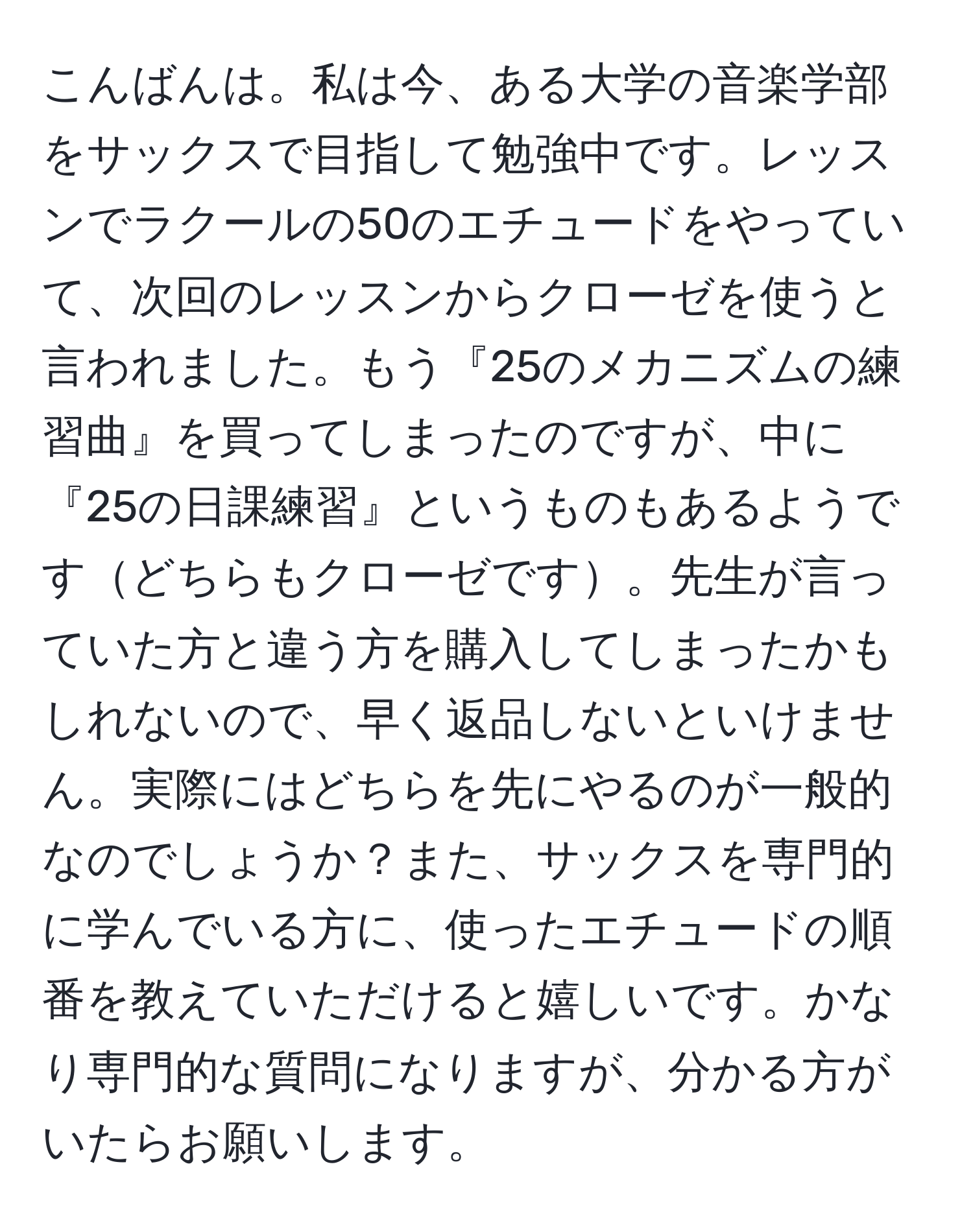 こんばんは。私は今、ある大学の音楽学部をサックスで目指して勉強中です。レッスンでラクールの50のエチュードをやっていて、次回のレッスンからクローゼを使うと言われました。もう『25のメカニズムの練習曲』を買ってしまったのですが、中に『25の日課練習』というものもあるようですどちらもクローゼです。先生が言っていた方と違う方を購入してしまったかもしれないので、早く返品しないといけません。実際にはどちらを先にやるのが一般的なのでしょうか？また、サックスを専門的に学んでいる方に、使ったエチュードの順番を教えていただけると嬉しいです。かなり専門的な質問になりますが、分かる方がいたらお願いします。