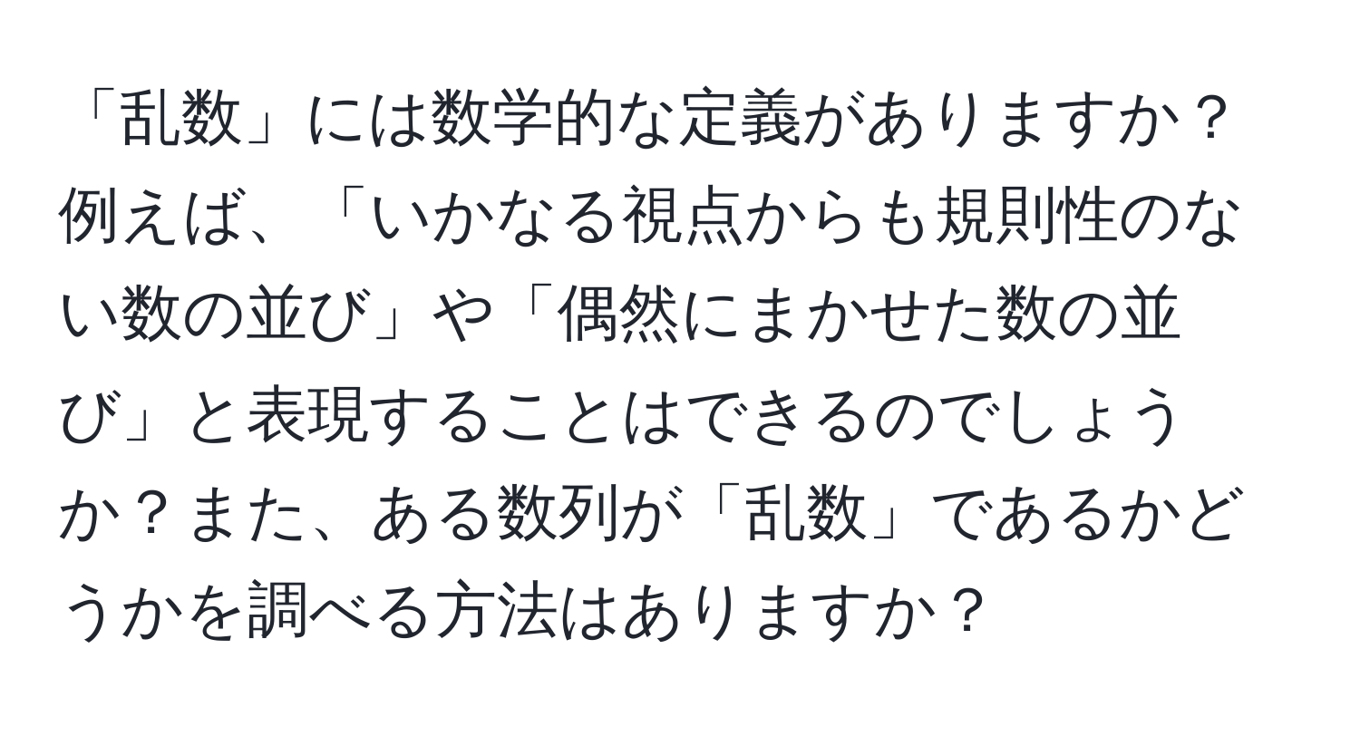 「乱数」には数学的な定義がありますか？例えば、「いかなる視点からも規則性のない数の並び」や「偶然にまかせた数の並び」と表現することはできるのでしょうか？また、ある数列が「乱数」であるかどうかを調べる方法はありますか？