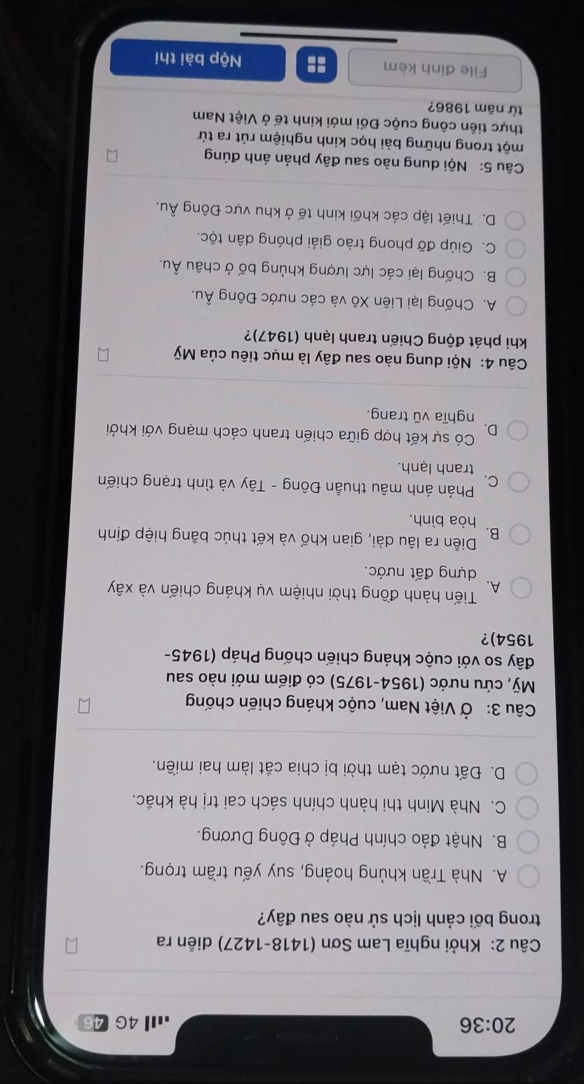 20:36 .Ⅲ4G
Câu 2: Khởi nghĩa Lam Sơn (1418-1427) diễn ra
trong bối cảnh lịch sử nào sau đây?
A. Nhà Trần khủng hoảng, suy yếu trầm trọng.
B. Nhật đảo chính Pháp ở Đông Dương.
C. Nhà Minh thi hành chính sách cai trị hà khắc.
D. Đất nước tạm thời bị chia cắt làm hai miền.
Câu 3: Ở Việt Nam, cuộc kháng chiến chống
Mỹ, cứu nước (1954-1975) có điểm mới nào sau
đây so với cuộc kháng chiến chống Pháp (1945-
1954)?
Tiến hành đồng thời nhiệm vụ kháng chiến và xây
A.
dựng đất nước.
B.
Diễn ra lâu dài, gian khổ và kết thúc bằng hiệp định
hòa bình.
Phản ánh mâu thuẫn Đông - Tây và tình trạng chiến
C.
tranh lạnh.
D. Có sự kết hợp giữa chiến tranh cách mạng với khởi
nghĩa vũ trang.
Câu 4: Nội dung nào sau đây là mục tiêu của Mỹ
khi phát động Chiến tranh lạnh (1947)?
A. Chống lại Liên Xô và các nước Đông Âu.
B. Chống lại các lực lượng khủng bố ở châu Âu.
C. Giúp đỡ phong trào giải phóng dân tộc.
D. Thiết lập các khối kinh tế ở khu vực Đông Âu.
Câu 5: Nội dung nào sau đây phản ánh đúng
một trong những bài học kinh nghiệm rút ra từ
thực tiền công cuộc Đối mới kinh tế ở Việt Nam
từ năm 1986?
File đính kèm :: Nộp bài thi