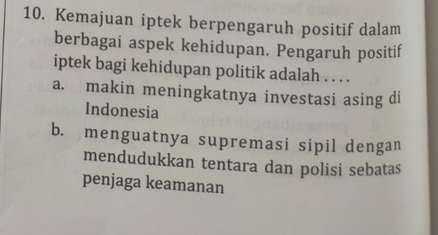 Kemajuan iptek berpengaruh positif dalam
berbagai aspek kehidupan. Pengaruh positif
iptek bagi kehidupan politik adalah . . . .
a. makin meningkatnya investasi asing di
Indonesia
b. menguatnya supremasi sipil dengan
mendudukkan tentara dan polisi sebatas
penjaga keamanan