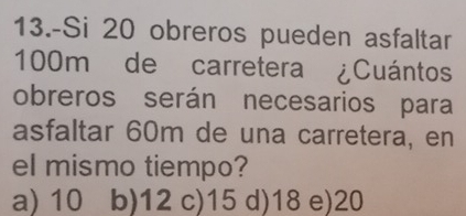 13.-Si 20 obreros pueden asfaltar
100m de carretera ¿Cuántos
obreros serán necesarios para
asfaltar 60m de una carretera, en
el mismo tiempo?
a) 10 b) 12 c) 15 d) 18 e) 20