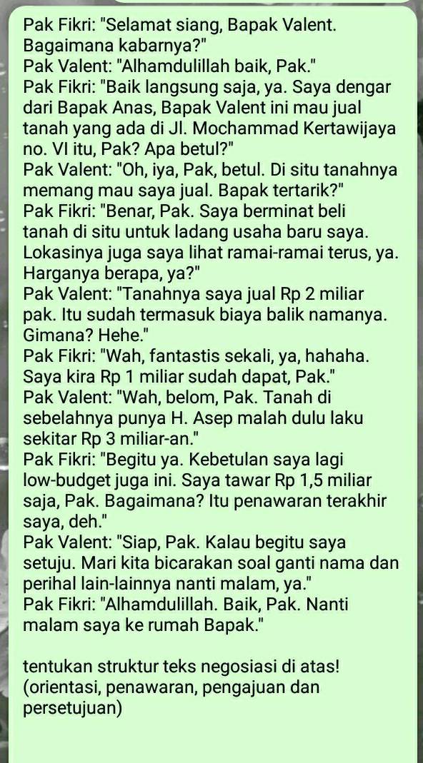 Pak Fikri: "Selamat siang, Bapak Valent.
Bagaimana kabarnya?"
Pak Valent: "Alhamdulillah baik, Pak."
Pak Fikri: "Baik langsung saja, ya. Saya dengar
dari Bapak Anas, Bapak Valent ini mau jual
tanah yang ada di Jl. Mochammad Kertawijaya
no. VI itu, Pak? Apa betul?"
Pak Valent: "Oh, iya, Pak, betul. Di situ tanahnya
memang mau saya jual. Bapak tertarik?"
Pak Fikri: "Benar, Pak. Saya berminat beli
tanah di situ untuk ladang usaha baru saya.
Lokasinya juga saya lihat ramai-ramai terus, ya.
Harganya berapa, ya?"
Pak Valent: "Tanahnya saya jual Rp 2 miliar
pak. Itu sudah termasuk biaya balik namanya.
Gimana? Hehe."
Pak Fikri: "Wah, fantastis sekali, ya, hahaha.
Saya kira Rp 1 miliar sudah dapat, Pak."
Pak Valent: "Wah, belom, Pak. Tanah di
sebelahnya punya H. Asep malah dulu laku
sekitar Rp 3 miliar-an."
Pak Fikri: "Begitu ya. Kebetulan saya lagi
low-budget juga ini. Saya tawar Rp 1,5 miliar
saja, Pak. Bagaimana? Itu penawaran terakhir
saya, deh."
Pak Valent: "Siap, Pak. Kalau begitu saya
setuju. Mari kita bicarakan soal ganti nama dan
perihal lain-lainnya nanti malam, ya."
Pak Fikri: "Alhamdulillah. Baik, Pak. Nanti
malam saya ke rumah Bapak."
tentukan struktur teks negosiasi di atas!
(orientasi, penawaran, pengajuan dan
persetujuan)