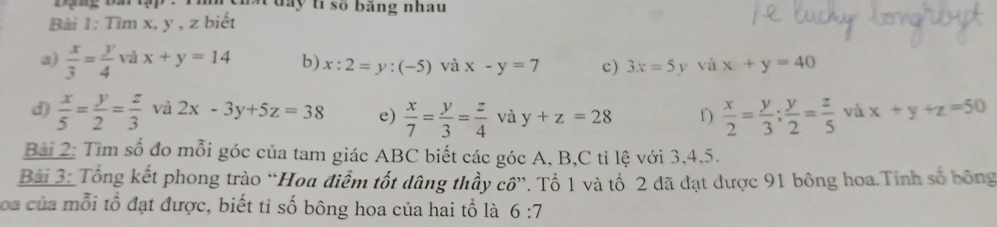 day ti số băng nhau 
Bài 1: Tìm x, y , z biết 
a)  x/3 = y/4  và x+y=14 b) x:2=y:(-5) và x-y=7 x+y=40
c) 3x=5 y và 
d)  x/5 = y/2 = z/3  và 2x-3y+5z=38 e)  x/7 = y/3 = z/4  và y+z=28 f)  x/2 = y/3 ;  y/2 = z/5  và x+y+z=50
Bài 2: Tìm số đo mỗi góc của tam giác ABC biết các góc A, B,C tỉ lệ với 3, 4, 5. 
Bài 3: Tổng kết phong trào “Hoa điểm tốt dâng thầy cô”. Tố 1 và tố 2 đã đạt được 91 bông hoa.Tính số bông 
oa của mỗi tổ đạt được, biết tỉ số bông hoa của hai tổ là 6:7