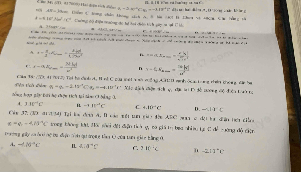 D. 0,18 V/m và hướng ra xa O.
Cầu 34: (ID: 417000) Hai điện tích điểm q_1=2.10^(-8)C;q_2=-3.10^(-8)C đặt tại hai điểm A, B trong chân không
vái AB=30cm A. Điểm C trong chân không cách A, B lần lượt là 25cm và 40cm. Cho hằng số
k=9.10^9Nm^2/C^2 Cường độ điện trường do hệ hai điện tích gây ra tại C là:
A. 2568V/m B. 4567,5V/m C. 4193V/m D. 2168.5V / m
Cầu 35: (ID. 417004) Hai điện tích +ý và -q(q>0) đặt tại hai điểm A và B với AB=2a M là điểm nằm
trên đường trung trực của AB và cách AB một đoạn x. Xác định x ab cường độ điện trường tại M cực đại,
tỉnh giá trị đô,
A. x= a/2 ;E_Mrm= k|q|/1,25a^2 
B. x=a;E_Mmax= (k.|q|)/sqrt(2)a^2 
C. x=0;E_Mmax= (2k.|q|)/a^2  D. x=0;E_Mmax= (4k.|q|)/a^2 
Câu 36: (ID: 417012) Tại ba đính A, B và C của một hình vuông ABCD cạnh 6cm trong chân không, đặt ba
điện tích điểm q_1=q_3=2.10^(-7)C;q_2=-4.10^(-7)C Xác định điện tích q_4 đặt tại D để cường độ điện trường
tổng hợp gây bởi hệ điện tích tại tâm O bằng 0.
A. 3.10^(-7)C
B. -3.10^(-7)C C. 4.10^(-7)C D. -4.10^(-7)C
Câu 37: (ID: 417014) Tại hai đinh A, B của một tam giác đều ABC cạnh a đặt hai điện tích điểm
q_1=q_2=4.10^(-9)C trong không khí. Hỏi phái đặt điện tích q_3 có giá trị bao nhiêu tại C đề cường độ điện
trường gây ra bởi hệ ba điện tích tại trọng tâm O của tam giác bằng 0.
A. -4.10^(-9)C B. 4.10^(-9)C C. 2.10^(-9)C
D. -2.10^(-9)C