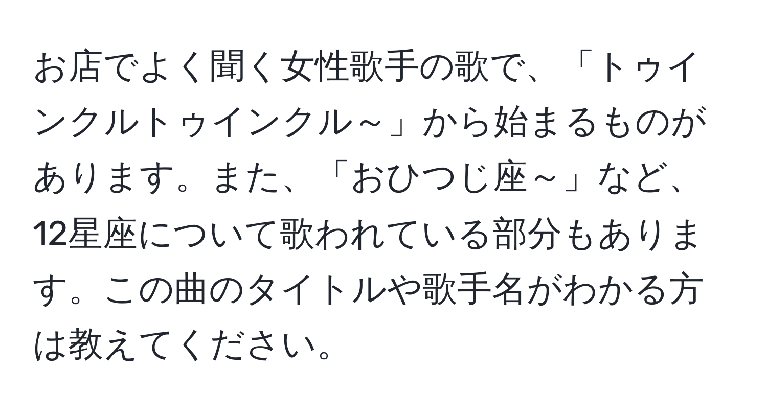 お店でよく聞く女性歌手の歌で、「トゥインクルトゥインクル～」から始まるものがあります。また、「おひつじ座～」など、12星座について歌われている部分もあります。この曲のタイトルや歌手名がわかる方は教えてください。