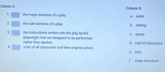 Column A Column B
1. the major sections of a play a. aside
2. the sub-sections of a play b. setting
3. the instructions written into the play by the c. scene
playwright that are designed to be performed
rather than spoken d. cast of characters
4. a list of all characters and their original actors
e. acts
f. stage directions