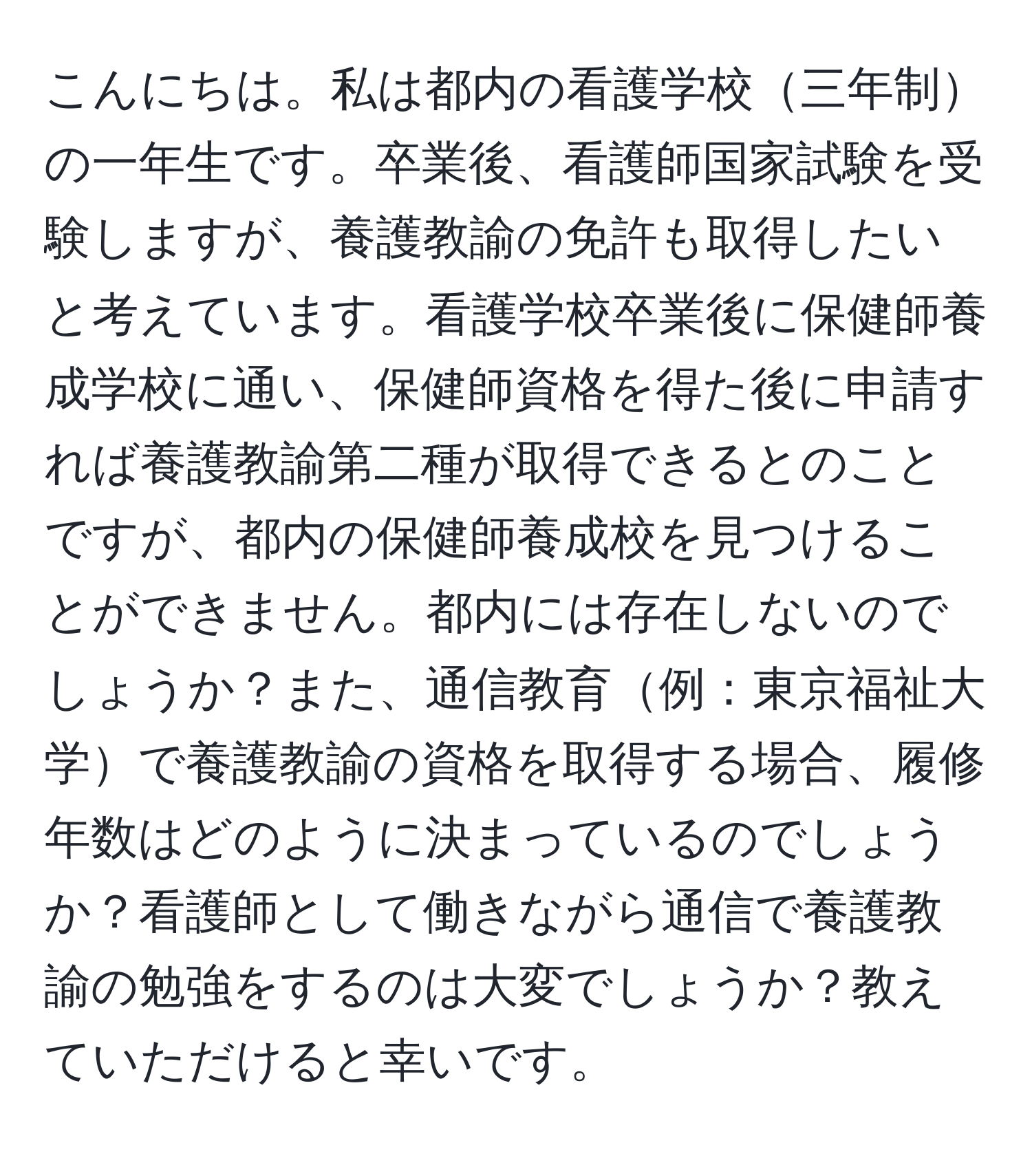 こんにちは。私は都内の看護学校三年制の一年生です。卒業後、看護師国家試験を受験しますが、養護教諭の免許も取得したいと考えています。看護学校卒業後に保健師養成学校に通い、保健師資格を得た後に申請すれば養護教諭第二種が取得できるとのことですが、都内の保健師養成校を見つけることができません。都内には存在しないのでしょうか？また、通信教育例：東京福祉大学で養護教諭の資格を取得する場合、履修年数はどのように決まっているのでしょうか？看護師として働きながら通信で養護教諭の勉強をするのは大変でしょうか？教えていただけると幸いです。