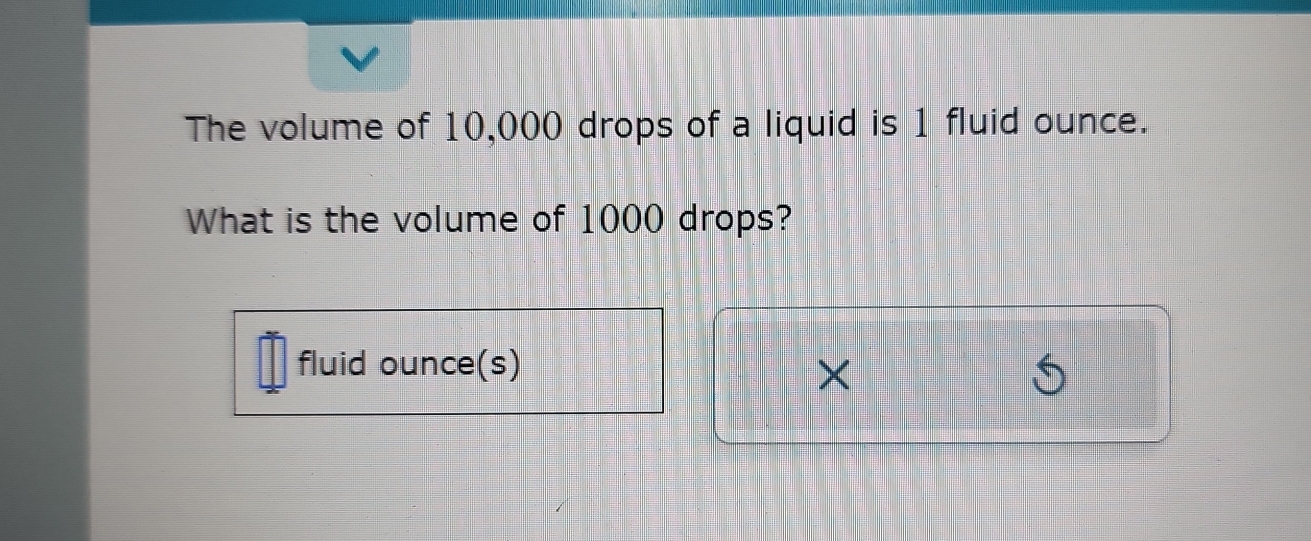 The volume of 10,000 drops of a liquid is 1 fluid ounce. 
What is the volume of 1000 drops? 
fluid ounce(s) 
×