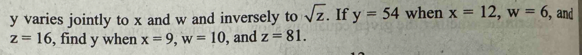 y varies jointly to x and w and inversely to sqrt(z). If y=54 when x=12, w=6 , and
z=16 , find y when x=9, w=10 , and z=81.