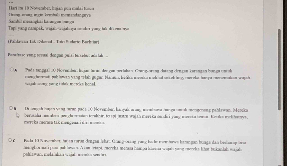 Hari itu 10 November, hujan pun mulai turun
Orang-orang ingin kembali memandangnya
Sambil merangkai karangan bunga
Tapi yang nampak, wajah-wajahnya sendiri yang tak dikenalnya
(Pahlawan Tak Dikenal - Toto Sudarto Bachtiar)
Parafrase yang sesuai dengan puisi tersebut adalah ...
A Pada tanggal 10 November, hujan turun dengan perlahan. Orang-orang datang dengan karangan bunga untuk
menghormati pahlawan yang telah gugur. Namun, ketika mereka melihat sekeliling, mereka hanya menemukan wajah-
wajah asing yang tidak mereka kenal.
B Di tengah hujan yang turun pada 10 November, banyak orang membawa bunga untuk mengenang pahlawan. Mereka
berusaha memberi penghormatan terakhir, tetapi justru wajah mereka sendiri yang mereka temui. Ketika melihatnya,
mereka merasa tak mengenali diri mereka.
c Pada 10 November, hujan turun dengan lebat. Orang-orang yang hadir membawa karangan bunga dan berharap bisa
menghormati para pahlawan. Akan tetapi, mereka merasa hampa karena wajah yang mereka lihat bukanlah wajah
pahlawan, melainkan wajah mereka sendiri.