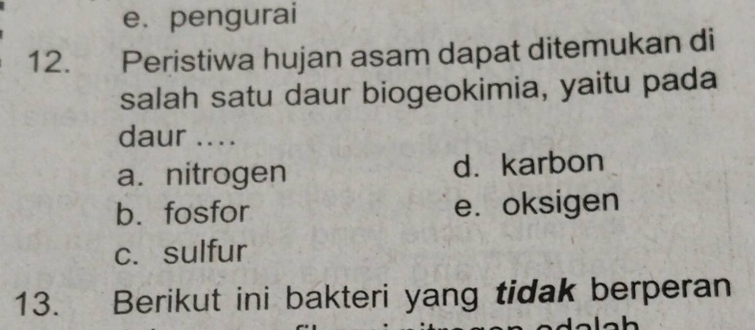 e. pengurai
12. Peristiwa hujan asam dapat ditemukan di
salah satu daur biogeokimia, yaitu pada
daur ....
a. nitrogen d. karbon
b.fosfor e. oksigen
c. sulfur
13. Berikut ini bakteri yang tidak berperan