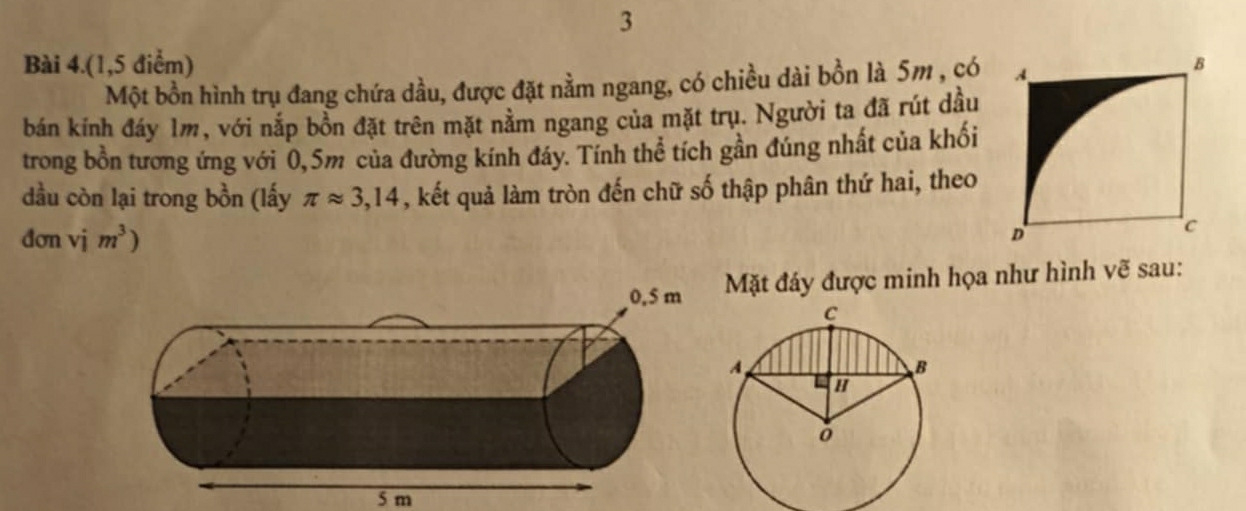 Bài 4.(1,5 điểm) 
Một bồn hình trụ đang chứa dầu, được đặt nằm ngang, có chiều dài bồn là 5m , có 
bán kính đáy 1m, với nắp bồn đặt trên mặt nằm ngang của mặt trụ. Người ta đã rút dầu 
trong bồn tương ứng với 0,5m của đường kính đáy. Tính thể tích gần đúng nhất của khối 
dầu còn lại trong bồn (lấy π approx 3,14 , kết quả làm tròn đến chữ số thập phân thứ hai, theo 
đơn vdot 1m^3)
Mặt đáy được minh họa như hình vẽ sau:
5 m