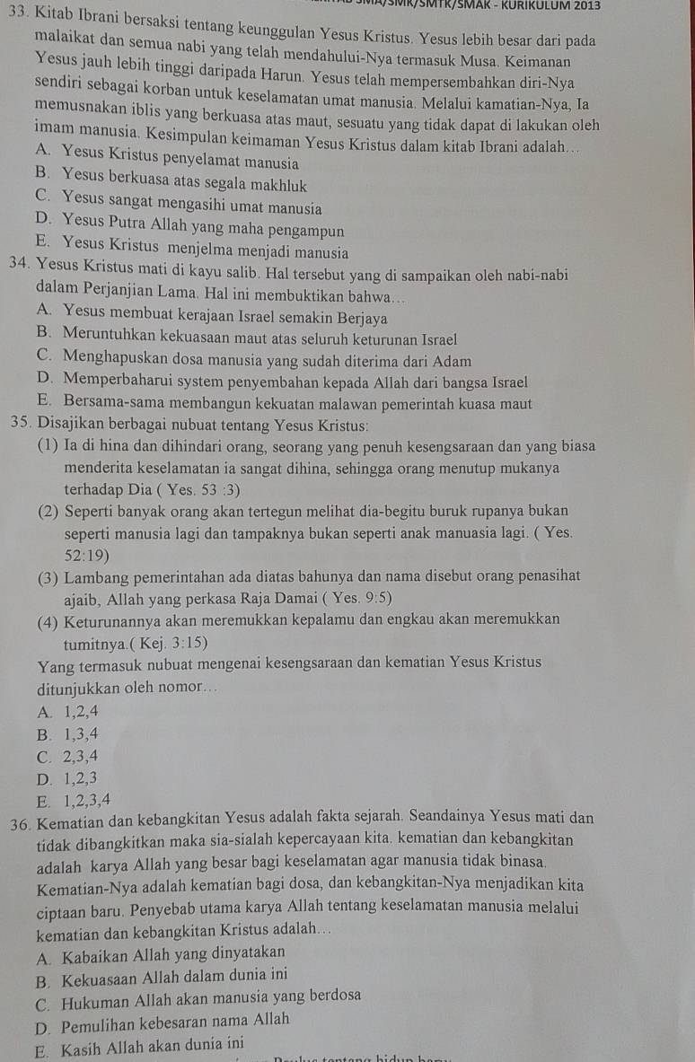 ØŠMR/ŠMTκ/ŠMAK - KURIKULUM 2013
33. Kitab Ibrani bersaksi tentang keunggulan Yesus Kristus. Yesus lebih besar dari pada
malaikat dan semua nabi yang telah mendahului-Nya termasuk Musa. Keimanan
Yesus jauh lebih tinggi daripada Harun. Yesus telah mempersembahkan diri-Nya
sendiri sebagai korban untuk keselamatan umat manusia. Melalui kamatian-Nya, Ia
memusnakan iblis yang berkuasa atas maut, sesuatu yang tidak dapat di lakukan oleh
imam manusia. Kesimpulan keimaman Yesus Kristus dalam kitab Ibrani adalah….
A. Yesus Kristus penyelamat manusia
B. Yesus berkuasa atas segala makhluk
C. Yesus sangat mengasihi umat manusia
D. Yesus Putra Allah yang maha pengampun
E. Yesus Kristus menjelma menjadi manusia
34. Yesus Kristus mati di kayu salib. Hal tersebut yang di sampaikan oleh nabi-nabi
dalam Perjanjian Lama. Hal ini membuktikan bahwa…
A. Yesus membuat kerajaan Israel semakin Berjaya
B. Meruntuhkan kekuasaan maut atas seluruh keturunan Israel
C. Menghapuskan dosa manusia yang sudah diterima dari Adam
D. Memperbaharui system penyembahan kepada Allah dari bangsa Israel
E. Bersama-sama membangun kekuatan malawan pemerintah kuasa maut
35. Disajikan berbagai nubuat tentang Yesus Kristus:
(1) Ia di hina dan dihindari orang, seorang yang penuh kesengsaraan dan yang biasa
menderita keselamatan ia sangat dihina, sehingga orang menutup mukanya
terhadap Dia ( Yes. 53:3)
(2) Seperti banyak orang akan tertegun melihat dia-begitu buruk rupanya bukan
seperti manusia lagi dan tampaknya bukan seperti anak manuasia lagi. ( Yes.
52:19)
(3) Lambang pemerintahan ada diatas bahunya dan nama disebut orang penasihat
ajaib, Allah yang perkasa Raja Damai ( Yes. 9:5)
(4) Keturunannya akan meremukkan kepalamu dan engkau akan meremukkan
tumitnya.( Kej. 3:15)
Yang termasuk nubuat mengenai kesengsaraan dan kematian Yesus Kristus
ditunjukkan oleh nomor….
A. 1,2,4
B. 1,3,4
C. 2,3,4
D. 1,2,3
E. 1,2,3,4
36. Kematian dan kebangkitan Yesus adalah fakta sejarah. Seandainya Yesus mati dan
tidak dibangkitkan maka sia-sialah kepercayaan kita. kematian dan kebangkitan
adalah karya Allah yang besar bagi keselamatan agar manusia tidak binasa
Kematian-Nya adalah kematian bagi dosa, dan kebangkitan-Nya menjadikan kita
ciptaan baru. Penyebab utama karya Allah tentang keselamatan manusia melalui
kematian dan kebangkitan Kristus adalah….
A. Kabaikan Allah yang dinyatakan
B. Kekuasaan Allah dalam dunia ini
C. Hukuman Allah akan manusia yang berdosa
D. Pemulihan kebesaran nama Allah
E. Kasih Allah akan dunia ini