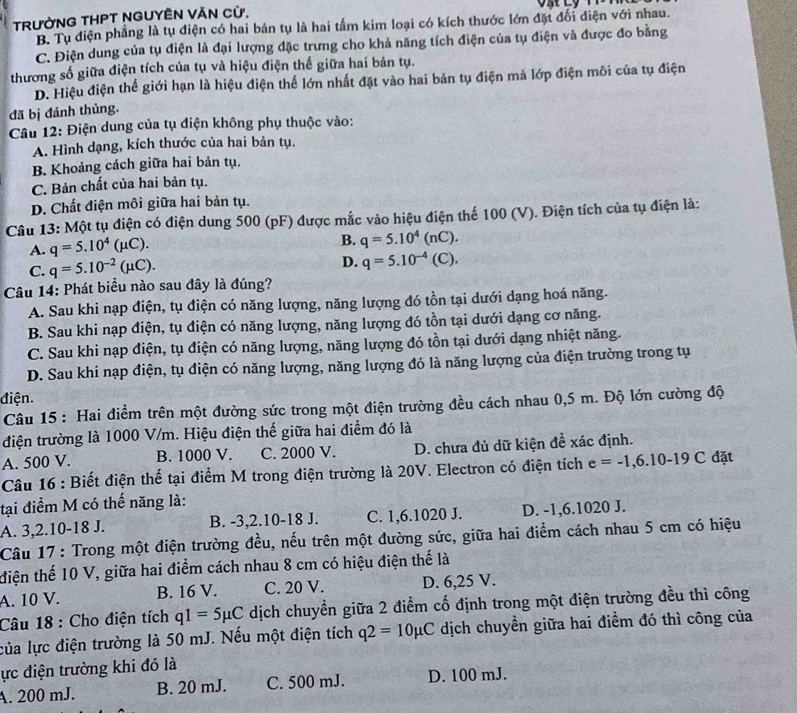 a
TRƯỜNG THPT NGUYÊN VĂN Cừ.
B. Tụ điện phẳng là tụ điện có hai bản tụ là hai tầm kim loại có kích thước lớn đặt đổi diện với nhau.
C. Điện dung của tụ điện là đại lượng đặc trưng cho khả năng tích điện của tụ điện và được đo bằng
thương số giữa điện tích của tụ và hiệu điện thế giữa hai bản tụ.
D. Hiệu điện thể giới hạn là hiệu điện thể lớn nhất đặt vào hai bản tụ điện mà lớp điện môi của tụ điện
đã bị đánh thủng.
Câu 12: Điện dung của tụ điện không phụ thuộc vào:
A. Hình dạng, kích thước của hai bản tụ.
B. Khoảng cách giữa hai bản tụ.
C. Bản chất của hai bản tụ.
D. Chất điện môi giữa hai bản tụ.
Câu 13: Một tụ điện có điện dung 500 (pF) được mắc vào hiệu điện thế 100 (V). Điện tích của tụ điện là:
A. q=5.10^4(mu C).
B. q=5.10^4(nC).
C. q=5.10^(-2)(mu C).
D. q=5.10^(-4)(C).
Câu 14: Phát biểu nào sau đây là đúng?
A. Sau khi nạp điện, tụ điện có năng lượng, năng lượng đó tồn tại dưới dạng hoá năng.
B. Sau khi nạp điện, tụ điện có năng lượng, năng lượng đó tồn tại dưới dạng cơ năng.
C. Sau khi nạp điện, tụ điện có năng lượng, năng lượng đó tồn tại dưới dạng nhiệt năng.
D. Sau khi nạp điện, tụ điện có năng lượng, năng lượng đó là năng lượng của điện trường trong tụ
điện.
Câu 15 : Hai điểm trên một đường sức trong một điện trường đều cách nhau 0,5 m. Độ lớn cường độ
điện trường là 1000 V/m. Hiệu điện thế giữa hai điểm đó là
A. 500 V. B. 1000 V. C. 2000 V. D. chưa đủ dữ kiện đề xác định.
Câu 16 : Biết điện thế tại điểm M trong điện trường là 20V. Electron có điện tích e=-1,6.10-19C đặt
tại điểm M có thế năng là:
A. 3,2.10-18 J. B. -3,2.10-18 J. C. 1,6.1020 J. D. -1,6.1020 J.
Câu 17: Trong một điện trường đều, nếu trên một đường sức, giữa hai điểm cách nhau 5 cm có hiệu
điện thế 10 V, giữa hai điểm cách nhau 8 cm có hiệu điện thế là
A. 10 V. B. 16 V. C. 20 V. D. 6,25 V.
Câu 18 : Cho điện tích q1=5mu C dịch chuyển giữa 2 điểm cố định trong một điện trường đều thì công
của lực điện trường là 50 mJ. Nếu một điện tích q2=10mu C dịch chuyền giữa hai điểm đó thì công của
ực điện trường khi đó là
A. 200 mJ. B. 20 mJ. C. 500 mJ. D. 100 mJ.