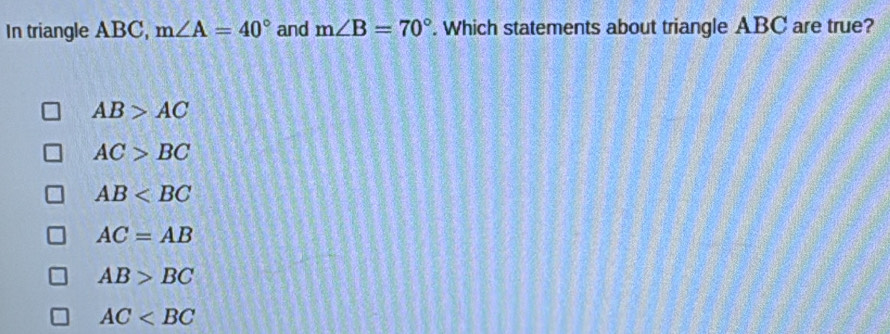 In triangle ABC, m∠ A=40° and m∠ B=70°. Which statements about triangle ABC are true?
AB>AC
AC>BC
AB
AC=AB
AB>BC
AC